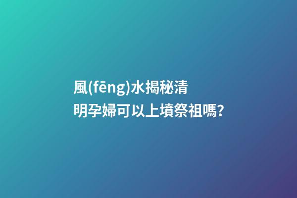 風(fēng)水揭秘清明孕婦可以上墳祭祖嗎？