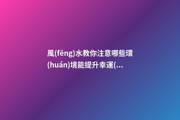 風(fēng)水教你注意哪些環(huán)境能提升幸運(yùn)值