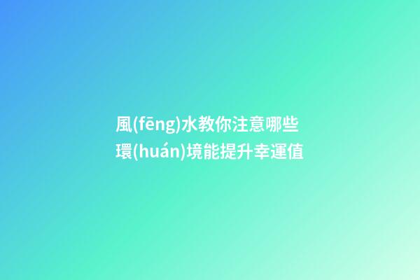 風(fēng)水教你注意哪些環(huán)境能提升幸運值