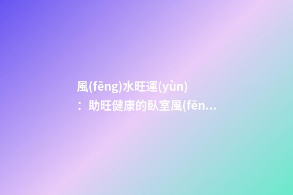 風(fēng)水旺運(yùn)：助旺健康的臥室風(fēng)水