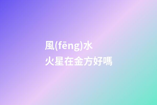 風(fēng)水火星在金方好嗎