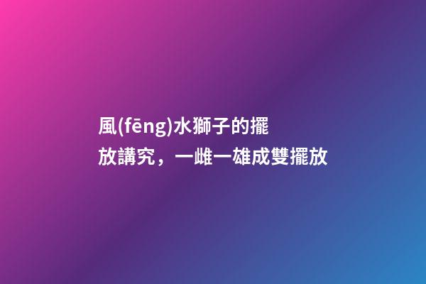 風(fēng)水獅子的擺放講究，一雌一雄成雙擺放