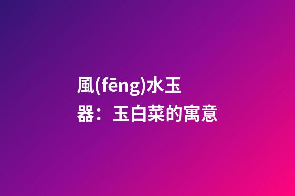 風(fēng)水玉器：玉白菜的寓意