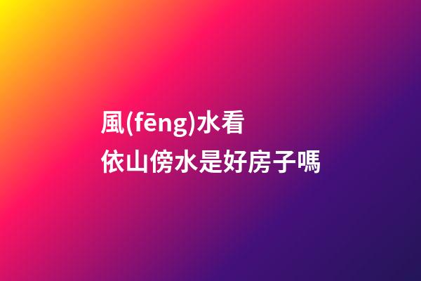 風(fēng)水看依山傍水是好房子嗎?