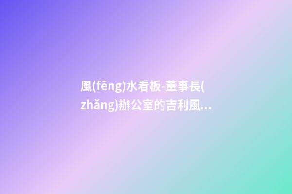 風(fēng)水看板-董事長(zhǎng)辦公室的吉利風(fēng)水