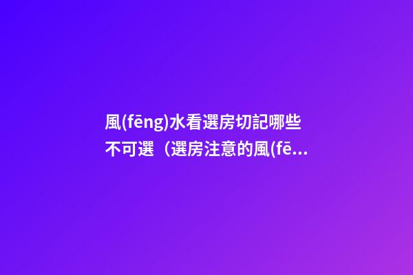 風(fēng)水看選房切記哪些不可選（選房注意的風(fēng)水）
