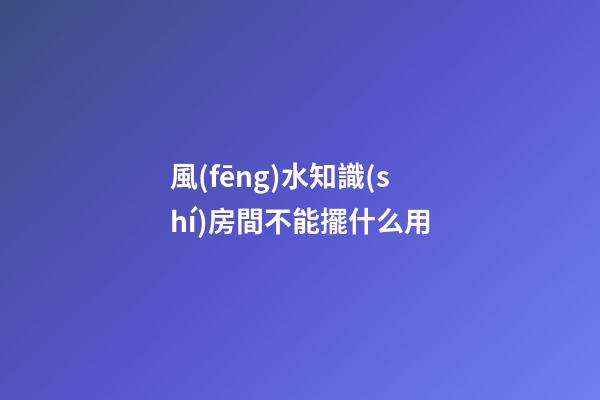 風(fēng)水知識(shí)房間不能擺什么用