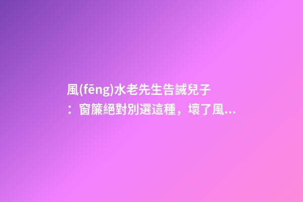 風(fēng)水老先生告誡兒子：窗簾絕對別選這種，壞了風(fēng)水，房主一生難富