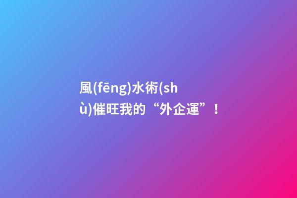風(fēng)水術(shù)催旺我的“外企運”！
