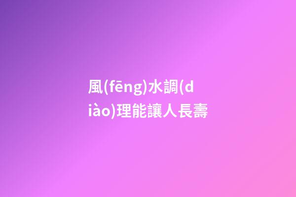 風(fēng)水調(diào)理能讓人長壽