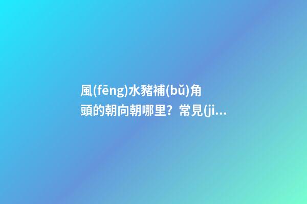 風(fēng)水豬補(bǔ)角頭的朝向朝哪里？常見(jiàn)的房屋補(bǔ)角方法？