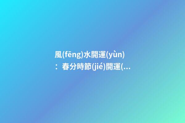 風(fēng)水開運(yùn)：春分時節(jié)開運(yùn)指南