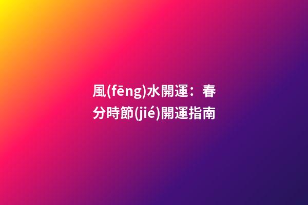風(fēng)水開運：春分時節(jié)開運指南