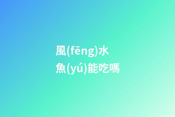 風(fēng)水魚(yú)能吃嗎