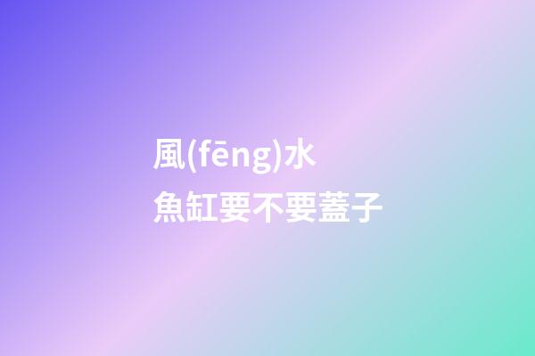 風(fēng)水魚缸要不要蓋子