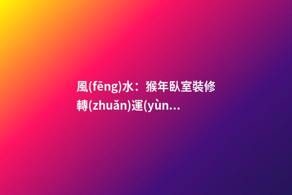 風(fēng)水：猴年臥室裝修轉(zhuǎn)運(yùn)指南