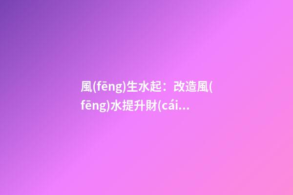 風(fēng)生水起：改造風(fēng)水提升財(cái)運(yùn)