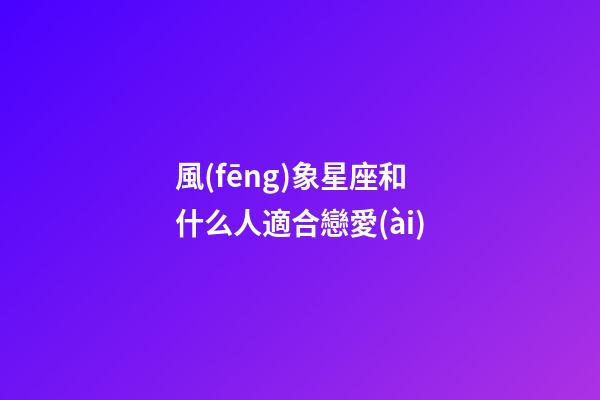 風(fēng)象星座和什么人適合戀愛(ài)-第1張-星座運(yùn)勢(shì)-玄機(jī)派