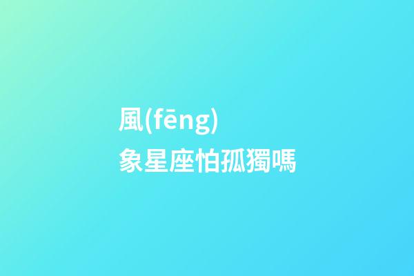風(fēng)象星座怕孤獨嗎-第1張-星座運勢-玄機(jī)派