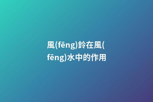風(fēng)鈴在風(fēng)水中的作用