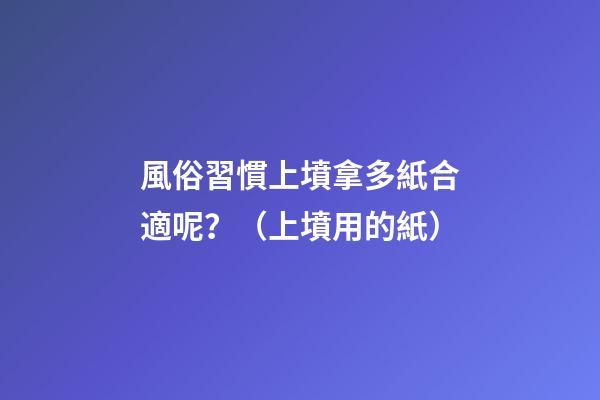 風俗習慣上墳拿多紙合適呢？（上墳用的紙）