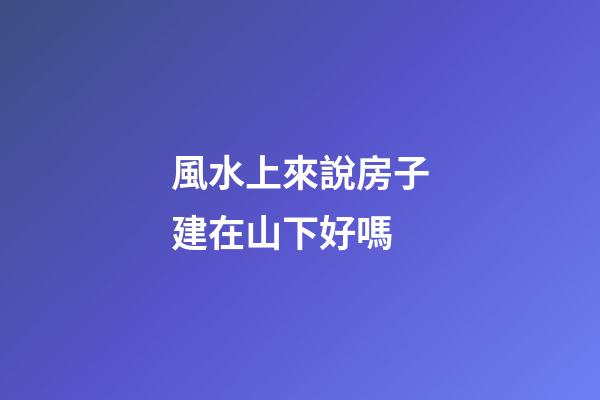 風水上來說房子建在山下好嗎