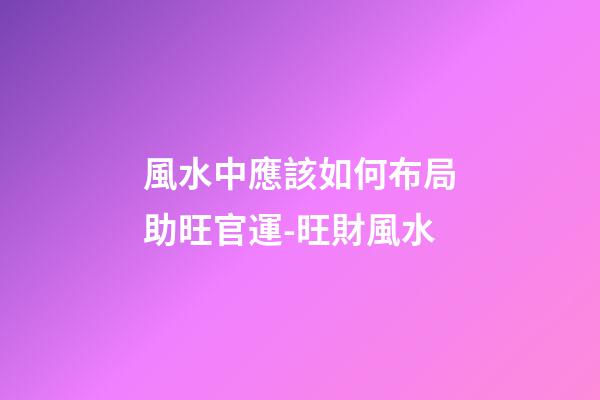 風水中應該如何布局助旺官運-旺財風水