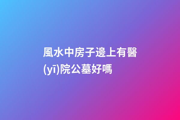 風水中房子邊上有醫(yī)院公墓好嗎