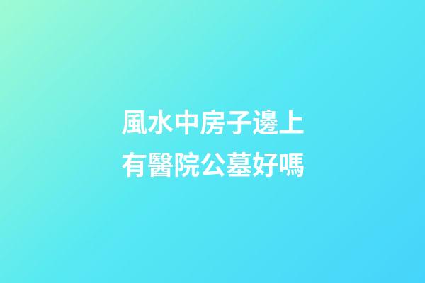 風水中房子邊上有醫院公墓好嗎