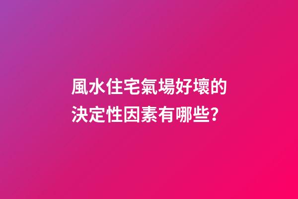 風水住宅氣場好壞的決定性因素有哪些？