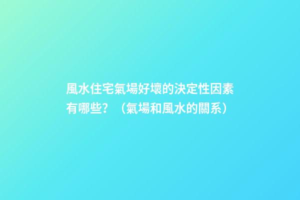 風水住宅氣場好壞的決定性因素有哪些？（氣場和風水的關系）