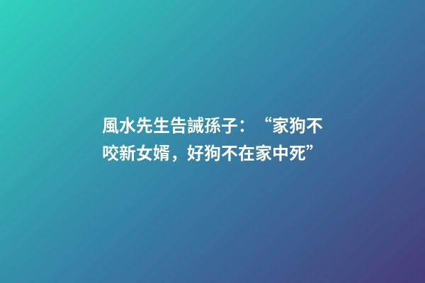 風水先生告誡孫子：“家狗不咬新女婿，好狗不在家中死”