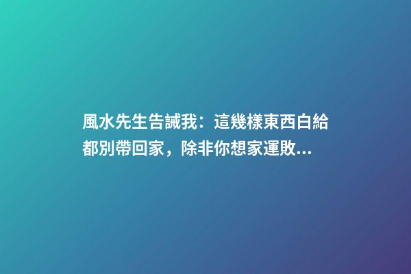 風水先生告誡我：這幾樣東西白給都別帶回家，除非你想家運敗落！