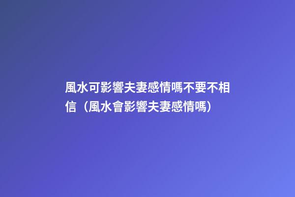 風水可影響夫妻感情嗎不要不相信（風水會影響夫妻感情嗎）