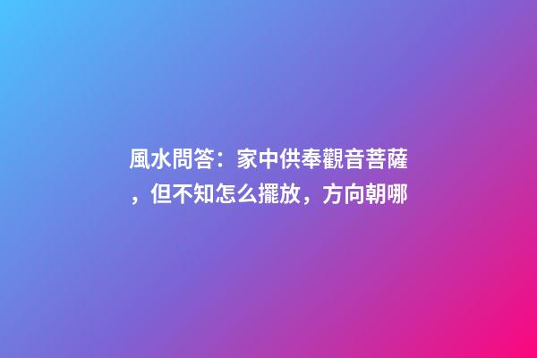風水問答：家中供奉觀音菩薩，但不知怎么擺放，方向朝哪
