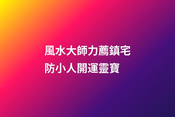 風水大師力薦鎮宅防小人開運靈寶