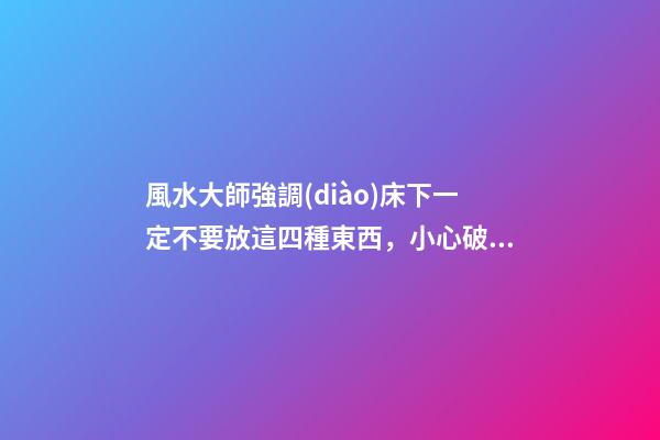 風水大師強調(diào)床下一定不要放這四種東西，小心破財變窮鬼！