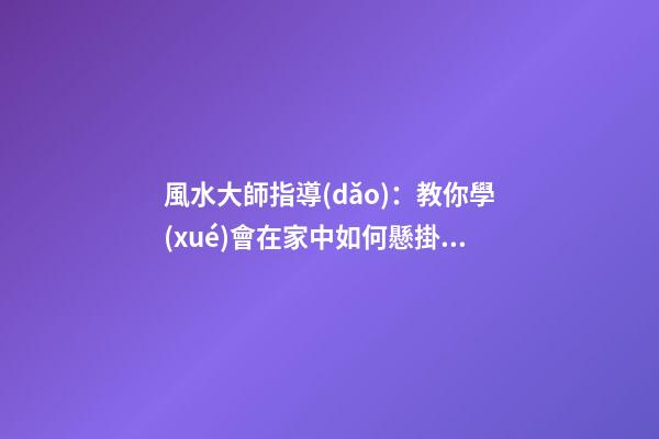 風水大師指導(dǎo)：教你學(xué)會在家中如何懸掛吉祥物