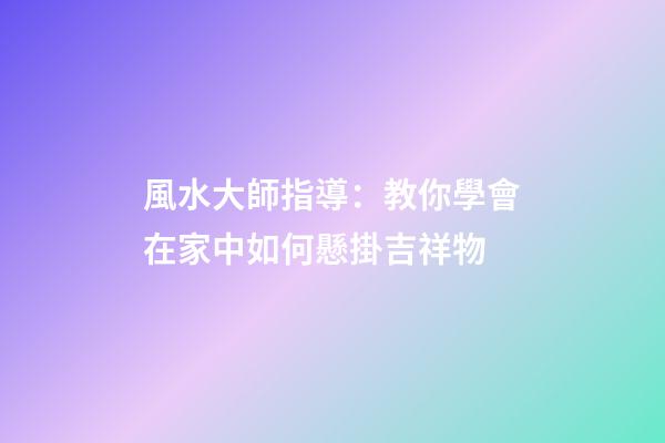 風水大師指導：教你學會在家中如何懸掛吉祥物