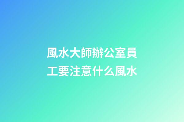 風水大師辦公室員工要注意什么風水