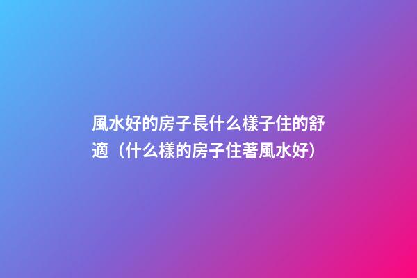 風水好的房子長什么樣子住的舒適（什么樣的房子住著風水好）