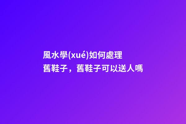 風水學(xué)如何處理舊鞋子，舊鞋子可以送人嗎