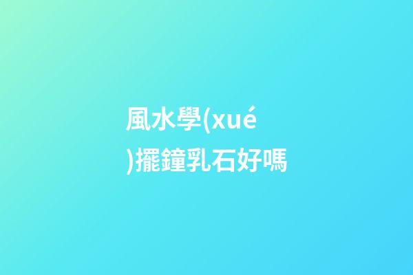 風水學(xué)擺鐘乳石好嗎