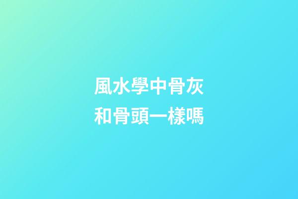 風水學中骨灰和骨頭一樣嗎