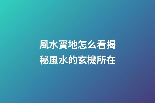 風水寶地怎么看?揭秘風水的玄機所在