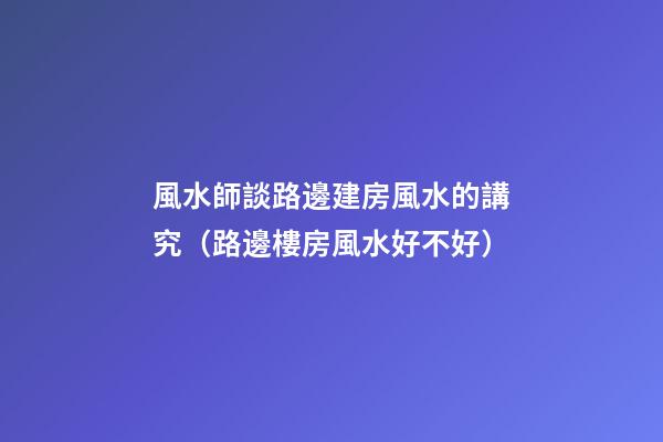 風水師談路邊建房風水的講究（路邊樓房風水好不好）