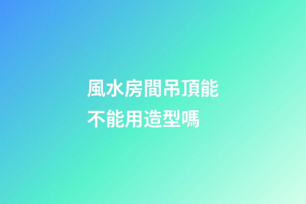 風水房間吊頂能不能用造型嗎