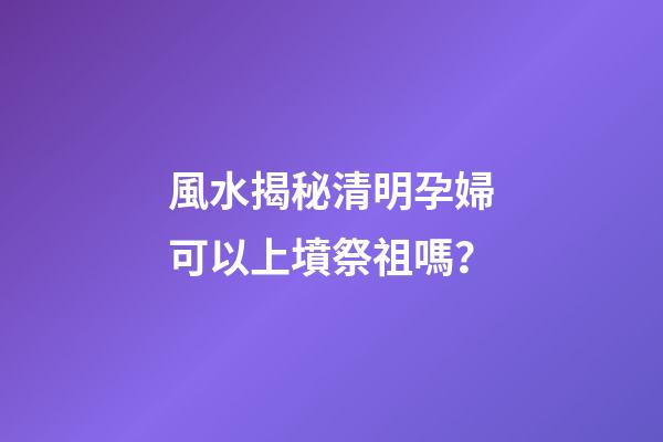 風水揭秘清明孕婦可以上墳祭祖嗎？