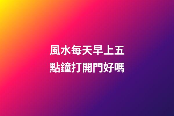 風水每天早上五點鐘打開門好嗎