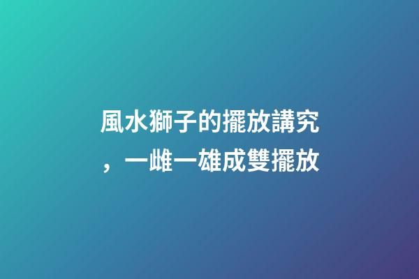風水獅子的擺放講究，一雌一雄成雙擺放